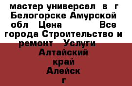 мастер универсал  в  г.Белогорске Амурской обл › Цена ­ 3 000 - Все города Строительство и ремонт » Услуги   . Алтайский край,Алейск г.